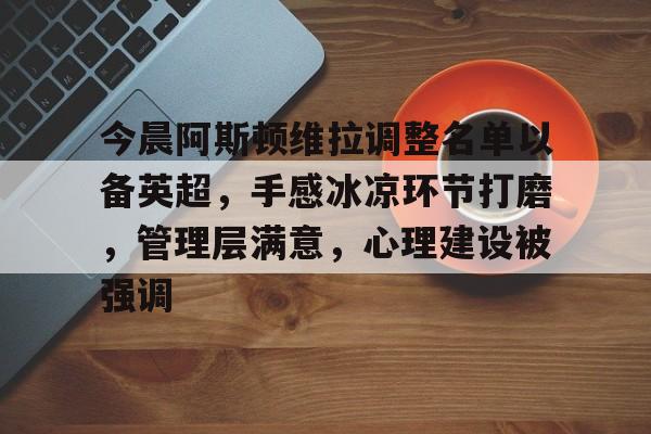 米乐在线登录今晨阿斯顿维拉调整名单以备英超，手感冰凉环节打磨，管理层满意，心理建设被强调的简单介绍